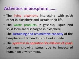 Activities in biosphere…….
• The living organisms interacting with each
other in biosphere and sustain their life.
• The waste products in gaseous, liquid and
solid form are discharged in biosphere.
The sustaining and assimilative capacity of the
biosphere is tremendous but not infinite.
The system is in operation for millions of years
•
•
but now showing stress due to impact of
human on environment.
 