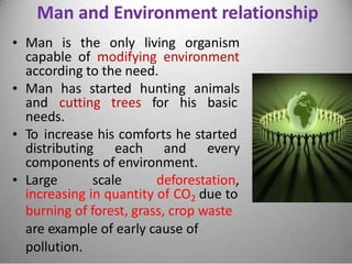 Man and Environment relationship
• Man is the only living organism
capable of modifying environment
according to the need.
• Man has started hunting animals
and cutting trees for his basic
needs.
• To increase his comforts he started
distributing each and every
components of environment.
• Large scale deforestation,
increasing in quantity of CO2 due to
burning of forest, grass, crop waste
are example of early cause of
pollution.
 
