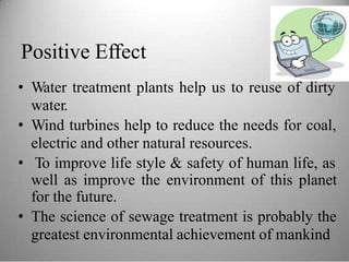 Positive Effect
• Water treatment plants help us to reuse of dirty
water.
• Wind turbines help to reduce the needs for coal,
electric and other natural resources.
• To improve life style & safety of human life, as
well as improve the environment of this planet
for the future.
• The science of sewage treatment is probably the
greatest environmental achievement of mankind
 