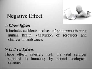 Negative Effect
a) Direct Effect:
It includes accidents , release of pollutants affecting
human health, exhaustion of resources and
changes in landscapes.
b) Indirect Effects:
These effects interfere
humanity
with
by
the vital services
supplied
systems.
to natural ecological
 