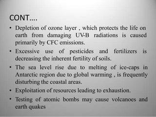 CONT….
• Depletion of ozone layer , which protects the life on
earth from damaging UV-B radiations is caused
primarily by CFC emissions.
• Excessive use of pesticides and fertilizers is
decreasing the inherent fertility of soils.
The sea level rise due to melting of ice-caps in
Antarctic region due to global warming , is frequently
disturbing the coastal areas.
Exploitation of resources leading to exhaustion.
Testing of atomic bombs may cause volcanoes and
earth quakes
•
•
•
 