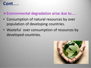 Cont…..
Environmental degradation arise due to…..
• Consumption of natural resources by over
population of developing countries.
• Wasteful over consumption of resources by
developed countries.
 