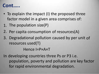 Cont…..
• To explain the impact (I) the proposed three
factor model in a given area comprises of:
The population size(P)1.
2.
3.
Per capita consumption
Degradational pollution
resources used(T)
Hence I=P×A×T
of resources(A)
caused by per unit of
In developing countries three Ps or P3 i.e.
population, poverty and pollution are key factor
for rapid environmental degradation.
 