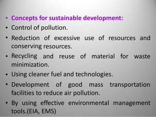 •
•
•
Concepts for sustainable development:
Control of pollution.
Reduction
conserving
Recycling
of excessive use of resources and
resources.
• and reuse of material for waste
minimization.
Using cleaner fuel and technologies.•
• Development of good mass transportation
facilities to reduce air pollution.
• By using effective environmental management
tools.(EIA, EMS)
 