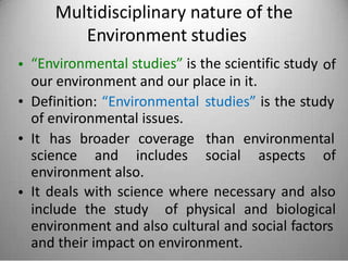 Multidisciplinary nature of the
Environment studies
“Environmental studies” is the scientific study
our environment and our place in it.
• of
• Definition: “Environmental
of environmental issues.
studies” is the study
• It has broader coverage than environmental
science and includes social aspects of
environment also.
It deals with science where necessary and also•
include the study of physical and biological
environment and also cultural and social factors
and their impact on environment.
 