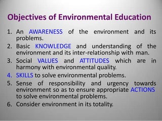 Objectives of Environmental Education
1. An AWARENESS of the environment and its
problems.
2. Basic KNOWLEDGE and understanding of the
environment and its inter-relationship with man.
are3. Social VALUES and ATTITUDES which in
harmony with environmental quality.
4.
5.
SKILLS to solve environmental problems.
Sense of responsibility and urgency towards
environment so as to ensure appropriate ACTIONS
to solve environmental problems.
Consider environment in its totality.6.
 