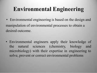 Environmental Engineering
• Environmental engineering is based on the design and
manipulation of environmental processes
desired outcome.
to obtain a
• Environmental engineers apply their knowledge of
the natural sciences (chemistry, biology and
microbiology) with their expertise in engineering to
solve, prevent or correct environmental problems
 