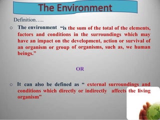 Definition…..
o The environment “is the sum of the total of the elements,
factors and conditions in the surroundings which may
have an impact on the development, action or
of organisms, such as,
survival of
we humanan organism or
beings.”
group
OR
o It can also be defined as “ external surroundings and
conditions which directly or indirectly
organism”
affects the living
 