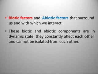 • Biotic factors and
us and with which
Abiotic factors that surround
we interact.
• These biotic and abiotic components are in
dynamic state; they constantly affect each other
and cannot be isolated from each other.
 