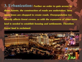 3. Urbanization: Further on order to gain access to
these forests, the construction of roads are undertaken; here
again trees are chopped to create roads. Overpopulation too
directly affects forest covers, as with the expansion of cities more
land is needed to establish housing and settlements. Therefore
forest land is reclaimed.
 