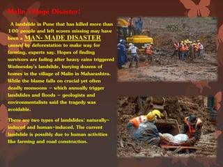 Malin Village Disaster:
A landslide in Pune that has killed more than
100 people and left scores missing may have
been a MAN- MADE DISASTER
caused by deforestation to make way for
farming, experts say. Hopes of finding
survivors are fading after heavy rains triggered
Wednesday’s landslide, burying dozens of
homes in the village of Malin in Maharashtra.
While the blame falls on crucial yet often
deadly monsoons – which annually trigger
landslides and floods – geologists and
environmentalists said the tragedy was
avoidable.
There are two types of landslides: naturally-
induced and human-induced. The current
landslide is possibly due to human activities
like farming and road construction.
 