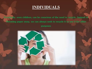 INDIVIDUALS
Everybody, even children, can be conscious of the need to recycle. Instead of
Throwing paper away, we can always seek to recycle it or use it for other
purposes
 
