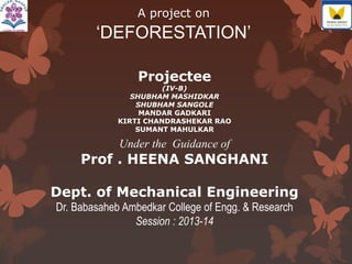 A project on
‘DEFORESTATION’
Projectee
(IV-B)
SHUBHAM MASHIDKAR
SHUBHAM SANGOLE
MANDAR GADKARI
KIRTI CHANDRASHEKAR RAO
SUMANT MAHULKAR
Under the Guidance of
Prof . HEENA SANGHANI
Dept. of Mechanical Engineering
Dr. Babasaheb Ambedkar College of Engg. & Research
Session : 2013-14
 