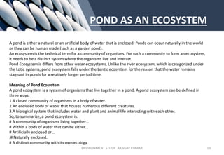 POND AS AN ECOSYSTEM
A pond is either a natural or an artificial body of water that is enclosed. Ponds can occur naturally in the world
or they can be human made (such as a garden pond).
An ecosystem is the technical term for a community of organisms. For such a community to form an ecosystem,
it needs to be a distinct system where the organisms live and interact.
Pond Ecosystem is differs from other water ecosystems. Unlike the river ecosystem, which is categorized under
the Lotic systems, pond ecosystem falls under the Lentic ecosystem for the reason that the water remains
stagnant in ponds for a relatively longer period time.
Meaning of Pond Ecosystem
A pond ecosystem is a system of organisms that live together in a pond. A pond ecosystem can be defined in
three ways:
1.A closed community of organisms in a body of water.
2.An enclosed body of water that houses numerous different creatures.
3.A biological system that includes water and plant and animal life interacting with each other.
So, to summarize, a pond ecosystem is:
# A community of organisms living together…
# Within a body of water that can be either…
# Artificially enclosed or…
.# Naturally enclosed.
# A distinct community with its own ecology.
ENVIRONMENT STUDY AR.VIJAY KUMAR 10
 
