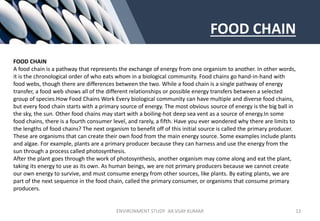 FOOD CHAIN
FOOD CHAIN
A food chain is a pathway that represents the exchange of energy from one organism to another. In other words,
it is the chronological order of who eats whom in a biological community. Food chains go hand-in-hand with
food webs, though there are differences between the two. While a food chain is a single pathway of energy
transfer, a food web shows all of the different relationships or possible energy transfers between a selected
group of species.How Food Chains Work Every biological community can have multiple and diverse food chains,
but every food chain starts with a primary source of energy. The most obvious source of energy is the big ball in
the sky, the sun. Other food chains may start with a boiling-hot deep sea vent as a source of energy.In some
food chains, there is a fourth consumer level, and rarely, a fifth. Have you ever wondered why there are limits to
the lengths of food chains? The next organism to benefit off of this initial source is called the primary producer.
These are organisms that can create their own food from the main energy source. Some examples include plants
and algae. For example, plants are a primary producer because they can harness and use the energy from the
sun through a process called photosynthesis.
After the plant goes through the work of photosynthesis, another organism may come along and eat the plant,
taking its energy to use as its own. As human beings, we are not primary producers because we cannot create
our own energy to survive, and must consume energy from other sources, like plants. By eating plants, we are
part of the next sequence in the food chain, called the primary consumer, or organisms that consume primary
producers.
ENVIRONMENT STUDY AR.VIJAY KUMAR 12
 