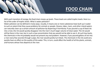 FOOD CHAIN
With each transition of energy, the food chain moves up levels. These levels are called trophic levels. Here is a
list of the order of trophic levels. What is water pollution?
Water pollution can be defined in many ways. Usually, it means one or more substances have built up in water
to such an extent that they cause problems for animals or people. Oceans, lakes, rivers, and other inland waters
can naturally clean up a certain amount of pollution by dispersing it harmlessly. If you poured a cup of black ink
into a river, the ink would quickly disappear into the river's much larger volume of clean water. The ink would
still be there in the river, but in such a low concentration that you would not be able to see it. At such low levels,
the chemicals in the ink probably would not present any real problem. However, if you poured gallons of ink into
a river every few seconds through a pipe, the river would quickly turn black. The chemicals in the ink could very
quickly have an effect on the quality of the water. This, in turn, could affect the health of all the plants, animals,
and humans whose lives depend on the river.
ENVIRONMENT STUDY AR.VIJAY KUMAR 13
 