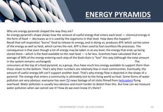 ENERGY PYRAMIDS
Why are energy pyramids shaped the way they are?
An energy pyramid’s shape shows how the amount of useful energy that enters each level — chemical energy in
the form of food — decreases as it is used by the organisms in that level. How does this happen?
Recall that cell respiration “burns” food to release its energy, and in doing so, produces ATP, which carries some
of the energy as well as heat, which carries the rest. ATP is then used to fuel countless life processes. The
consequence is that even though a lot of energy may be taken in at any level, the energy that ends up being
stored there – which is the food available to the next level — is far less. Scientists have calculated that an
average of 90% of the energy entering each step of the food chain is “lost” this way (although the total amount
in the system remains unchanged). The
consumers at the top of a food pyramid, as a group, thus have much less energy available to support them than
those closer to the bottom. That’s why their numbers are relatively few in most communities. Eventually, the
amount of useful energy left can’t support another level. That’s why energy flow is depicted in the shape of a
pyramid. The energy that enters a community is ultimately lost to the living world as heat. Some forms of water
pollution are very obvious: everyone has seen TV news footage of oil slicks filmed from helicopters flying
overhead. Water pollution is usually less obvious and much harder to detect than this. But how can we measure
water pollution when we cannot see it? How do we even know it's there?
ENVIRONMENT STUDY AR.VIJAY KUMAR 14
 