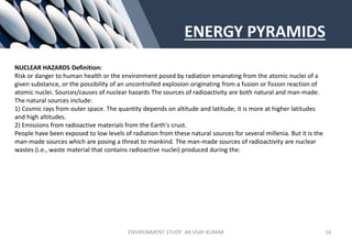 ENERGY PYRAMIDS
NUCLEAR HAZARDS Definition:
Risk or danger to human health or the environment posed by radiation emanating from the atomic nuclei of a
given substance, or the possibility of an uncontrolled explosion originating from a fusion or fission reaction of
atomic nuclei. Sources/causes of nuclear hazards The sources of radioactivity are both natural and man-made.
The natural sources include:
1) Cosmic rays from outer space. The quantity depends on altitude and latitude; it is more at higher latitudes
and high altitudes.
2) Emissions from radioactive materials from the Earth's crust.
People have been exposed to low levels of radiation from these natural sources for several millenia. But it is the
man-made sources which are posing a threat to mankind. The man-made sources of radioactivity are nuclear
wastes (i.e., waste material that contains radioactive nuclei) produced during the:
ENVIRONMENT STUDY AR.VIJAY KUMAR 16
 