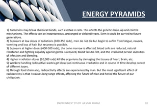 ENERGY PYRAMIDS
1) Radiations may break chemical bonds, such as DNA in cells. This affects the genetic make-up and control
mechanisms. The effects can be instantaneous, prolonged or delayed types. Even it could be carried to future
generations.
2) Exposure at low doses of radiations (100-250 rads), men do not die but begin to suffer from fatigue, nausea,
vomiting and loss of hair. But recovery is possible.
3) Exposure at higher doses (400-500 rads), the bone marrow is affected, blood cells are reduced, natural
resistance and fighting capacity against germs is reduced, blood fails to clot, and the irradiated person soon dies
of infection and bleeding.
4) Higher irradiation doses (10,000 rads) kill the organisms by damaging the tissues of heart, brain, etc.
5) Workers handling radioactive wastes get slow but continuous irradiation and in course of time develop cancer
of different types.
6) Through food chain also, radioactivity effects are experienced by man. But the most significant effect of
radioactivity is that it causes long range effects, affecting the future of man and hence the future of our
civilization.
ENVIRONMENT STUDY AR.VIJAY KUMAR 18
 
