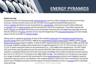 ENERGY PYRAMIDS
Global warming
the phenomenon of increasing average airtemperatures near the surface of Earth over the past one to two
centuries. Climate scientists have since the mid-20th century gathered detailed observations of
various weather phenomena (such as temperatures, precipitation, and storms) and of related influences
on climate (such as ocean currents and the atmosphere’s chemical composition). These data indicate that
Earth’s climate has changed over almost every conceivable timescale since the beginning of geologic time and
that the influence of human activities since at least the beginning of the Industrial Revolution has been deeply
woven into the very fabric of climate change.
Giving voice to a growing conviction of most of the scientific community, the Intergovernmental Panel on
Climate Change (IPCC) was formed in 1988 by the World Meteorological Organization (WMO) and the United
Nations Environment Program (UNEP). In 2013 the IPCC reported that the interval between 1880 and 2012 saw
an increase in global average surface temperature of approximately 0.9 °C (1.5 °F). The increase is closer to 1.1
°C (2.0 °F) when measured relative to the preindustrial (i.e., 1750–1800) mean temperature. The IPCC stated
that most of the warming observed over the second half of the 20th century could be attributed to human
activities. It predicted that by the end of the 21st century the global mean surface temperature would increase
by 0.3 to 5.4 °C (0.5 to 9.7 °F) relative to the 1986–2005 average. The predicted rise in temperature was based
on a range of possible scenarios that accounted for future greenhouse gas emissions and mitigation (severity
reduction) measures and on uncertainties in the model projections. Some of the main uncertainties include the
precise role of feedback processes and the impacts of industrial pollutants known as aerosols which may offset
some warming. ENVIRONMENT STUDY AR.VIJAY KUMAR 19
 