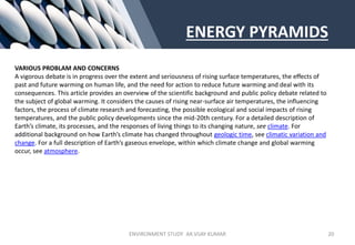 ENERGY PYRAMIDS
VARIOUS PROBLAM AND CONCERNS
A vigorous debate is in progress over the extent and seriousness of rising surface temperatures, the effects of
past and future warming on human life, and the need for action to reduce future warming and deal with its
consequences. This article provides an overview of the scientific background and public policy debate related to
the subject of global warming. It considers the causes of rising near-surface air temperatures, the influencing
factors, the process of climate research and forecasting, the possible ecological and social impacts of rising
temperatures, and the public policy developments since the mid-20th century. For a detailed description of
Earth’s climate, its processes, and the responses of living things to its changing nature, see climate. For
additional background on how Earth’s climate has changed throughout geologic time, see climatic variation and
change. For a full description of Earth’s gaseous envelope, within which climate change and global warming
occur, see atmosphere.
ENVIRONMENT STUDY AR.VIJAY KUMAR 20
 