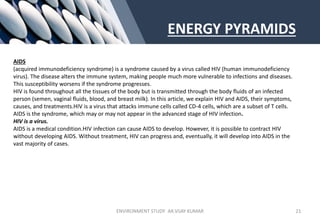 ENERGY PYRAMIDS
AIDS
(acquired immunodeficiency syndrome) is a syndrome caused by a virus called HIV (human immunodeficiency
virus). The disease alters the immune system, making people much more vulnerable to infections and diseases.
This susceptibility worsens if the syndrome progresses.
HIV is found throughout all the tissues of the body but is transmitted through the body fluids of an infected
person (semen, vaginal fluids, blood, and breast milk). In this article, we explain HIV and AIDS, their symptoms,
causes, and treatments.HIV is a virus that attacks immune cells called CD-4 cells, which are a subset of T cells.
AIDS is the syndrome, which may or may not appear in the advanced stage of HIV infection.
HIV is a virus.
AIDS is a medical condition.HIV infection can cause AIDS to develop. However, it is possible to contract HIV
without developing AIDS. Without treatment, HIV can progress and, eventually, it will develop into AIDS in the
vast majority of cases.
ENVIRONMENT STUDY AR.VIJAY KUMAR 21
 