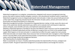 Watershed Management
Watershed management is an adaptive, comprehensive, integrated multi-resource management planning
process that seeks to balance healthy ecological, economic, and cultural/social conditions within a watershed.
Watershed management serves to integrate planning for land and water; it takes into account both ground and
surface water flow, recognizing and planning for the interaction of water, plants, animals and human land use
found within the physical boundaries of a watershed.
Watershed management provides a framework for integrated decision-making to help: assess the nature and
status of the watershed; identify watershed issues; define and re-evaluate short and long-term objectives,
actions and goals; assess benefits and costs; and implement and evaluate actions.
Adopting a watershed approach is founded on the basis that Alberta’s water resources must be managed within
the capacity of individual watersheds and that all Albertans recognize there are limits to the available water
supply. What happens on the land and water in a watershed can affect the water supply that rivers provide.
While land and water are closely linked, these resources have not historically been managed in a fully integrated
manner. Focusing efforts at the watershed level provides a comprehensive understanding of local management
needs, and encourages locally led management decisions.
The Triple Benefits of a Healthy Watershed
Water is essential for our future. A healthy watershed provides the triple benefits of human, ecological and
economic health. The goal of watershed management is to properly balance and manage this resource.
ENVIRONMENT STUDY AR.VIJAY KUMAR 23
 