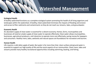 Watershed Management
Ecological Health
A healthy watershed functions as a complete ecological system promoting the health of all living organisms and
landscapes within the watershed. A healthy, intact watershed minimizes the impacts of flooding and erosion
and serves to filter sediments and contaminants so they do not reach our streams, lakes, and groundwater.
Economic Health
An abundant supply of clean water is essential for a vibrant economy. Homes, farms, municipalities and
businesses all need an ample supply of clean water to operate effectively. Clean water allows municipalities,
businesses, agricultural producers, and industries to operate more cost effectively, saving money for taxpayers
and consumers. Healthy rivers, lakes, wetlands and natural spaces are foundations for recreation and tourism.
Human Health
Life requires a safe daily supply of water. But water is far more than that: clean surface and ground water is
essential to support our high quality of life and the social aspects of our communities. Clean rivers, lakes and
streams provide many healthy recreational opportunities including swimming, boating, and fishing.
ENVIRONMENT STUDY AR.VIJAY KUMAR 24
 