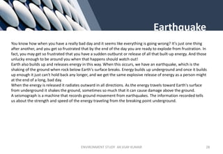 Earthquake
You know how when you have a really bad day and it seems like everything is going wrong? It's just one thing
after another, and you get so frustrated that by the end of the day you are ready to explode from frustration. In
fact, you may get so frustrated that you have a sudden outburst or release of all that built-up energy. And those
unlucky enough to be around you when that happens should watch out!
Earth also builds up and releases energy in this way. When this occurs, we have an earthquake, which is the
shaking of the ground when rock below Earth's surface breaks. Energy builds up underground and once it builds
up enough it just can't hold back any longer, and we get the same explosive release of energy as a person might
at the end of a long, bad day.
When the energy is released it radiates outward in all directions. As the energy travels toward Earth's surface
from underground it shakes the ground, sometimes so much that it can cause damage above the ground.
A seismograph is a machine that records ground movement from earthquakes. The information recorded tells
us about the strength and speed of the energy traveling from the breaking point underground.
ENVIRONMENT STUDY AR.VIJAY KUMAR 28
 