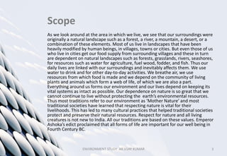 Scope
As we look around at the area in which we live, we see that our surroundings were
originally a natural landscape such as a forest, a river, a mountain, a desert, or a
combination of these elements. Most of us live in landscapes that have been
heavily modified by human beings, in villages, towns or cities. But even those of us
who live in cities get our food supply from surrounding villages and these in turn
are dependent on natural landscapes such as forests, grasslands, rivers, seashores,
for resources such as water for agriculture, fuel wood, fodder, and fish. Thus our
daily lives are linked with our surroundings and inevitably affects them. We use
water to drink and for other day-to-day activities. We breathe air, we use
resources from which food is made and we depend on the community of living
plants and animals which form a web of life, of which we are also a part.
Everything around us forms our environment and our lives depend on keeping its
vital systems as intact as possible. Our dependence on nature is so great that we
cannot continue to live without protecting the earth’s environmental resources.
Thus most traditions refer to our environment as ‘Mother Nature’ and most
traditional societies have learned that respecting nature is vital for their
livelihoods. This has led to many cultural practices that helped traditional societies
protect and preserve their natural resources. Respect for nature and all living
creatures is not new to India. All our traditions are based on these values. Emperor
Ashoka’s edict proclaimed that all forms of life are important for our well being in
Fourth Century BC.
ENVIRONMENT STUDY AR.VIJAY KUMAR 3
 