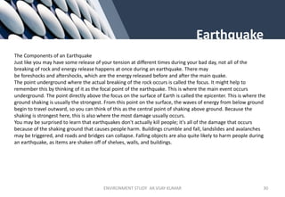 Earthquake
The Components of an Earthquake
Just like you may have some release of your tension at different times during your bad day, not all of the
breaking of rock and energy release happens at once during an earthquake. There may
be foreshocks and aftershocks, which are the energy released before and after the main quake.
The point underground where the actual breaking of the rock occurs is called the focus. It might help to
remember this by thinking of it as the focal point of the earthquake. This is where the main event occurs
underground. The point directly above the focus on the surface of Earth is called the epicenter. This is where the
ground shaking is usually the strongest. From this point on the surface, the waves of energy from below ground
begin to travel outward, so you can think of this as the central point of shaking above ground. Because the
shaking is strongest here, this is also where the most damage usually occurs.
You may be surprised to learn that earthquakes don't actually kill people; it's all of the damage that occurs
because of the shaking ground that causes people harm. Buildings crumble and fall, landslides and avalanches
may be triggered, and roads and bridges can collapse. Falling objects are also quite likely to harm people during
an earthquake, as items are shaken off of shelves, walls, and buildings.
ENVIRONMENT STUDY AR.VIJAY KUMAR 30
 