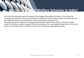 Women and Child Welfare Schemes in India!
The Ninth Plan made two important changes in the strategy of development of women. The first was the
‘Empowerment of Women’. Its aim was to create an enabling environment where women could freely exercise
their rights both within and outside home, and are equal partners along with men.
The second was the convergence of existing services available in both women-specific and women-related
sectors To this effect, a special strategy of ‘Women’s Component Plan’ was adopted through which not less than
30 per cent of funds/benefits now flow to women from all the general development sectors.
ENVIRONMENT STUDY AR.VIJAY KUMAR 32
 