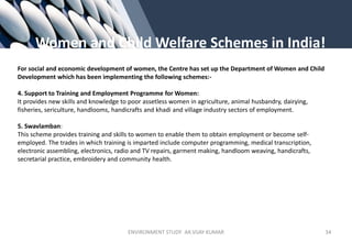 Women and Child Welfare Schemes in India!
For social and economic development of women, the Centre has set up the Department of Women and Child
Development which has been implementing the following schemes:-
4. Support to Training and Employment Programme for Women:
It provides new skills and knowledge to poor assetless women in agriculture, animal husbandry, dairying,
fisheries, sericulture, handlooms, handicrafts and khadi and village industry sectors of employment.
5. Swavlamban:
This scheme provides training and skills to women to enable them to obtain employment or become self-
employed. The trades in which training is imparted include computer programming, medical transcription,
electronic assembling, electronics, radio and TV repairs, garment making, handloom weaving, handicrafts,
secretarial practice, embroidery and community health.
ENVIRONMENT STUDY AR.VIJAY KUMAR 34
 