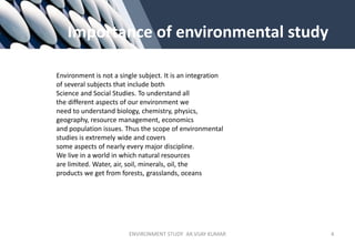 Importance of environmental study
Environment is not a single subject. It is an integration
of several subjects that include both
Science and Social Studies. To understand all
the different aspects of our environment we
need to understand biology, chemistry, physics,
geography, resource management, economics
and population issues. Thus the scope of environmental
studies is extremely wide and covers
some aspects of nearly every major discipline.
We live in a world in which natural resources
are limited. Water, air, soil, minerals, oil, the
products we get from forests, grasslands, oceans
ENVIRONMENT STUDY AR.VIJAY KUMAR 4
 