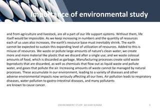 Importance of environmental study
and from agriculture and livestock, are all a part of our life support systems. Without them, life
itself would be impossible. As we keep increasing in numbers and the quantity of resources
each of us uses also increases, the earth’s resource base must inevitably shrink. The earth
cannot be expected to sustain this expanding level of utilization of resources. Added to this is
misuse of resources. We waste or pollute large amounts of nature’s clean water; we create
more and more material like plastic that we discard after a single use; and we waste colossal
amounts of food, which is discarded as garbage. Manufacturing processes create solid waste
byproducts that are discarded, as well as chemicals that flow out as liquid waste and pollute
water, and gases that pollute the air. Increasing amounts of waste cannot be managed by natural
processes. These accumulate in our environment, leading to a variety of diseases and other
adverse environmental impacts now seriously affecting all our lives. Air pollution leads to respiratory
diseases, water pollution to gastro-intestinal diseases, and many pollutants
are known to cause cancer.
ENVIRONMENT STUDY AR.VIJAY KUMAR 5
 