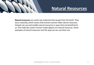 Natural Resources
Natural resources are useful raw materials that we get from the Earth. They
occur naturally, which means that humans cannot make natural resources.
Instead, we use and modify natural resources in ways that are beneficial to
us. The materials used in human-made objects are natural resources. Some
examples of natural resources and the ways we can use them are:
ENVIRONMENT STUDY AR.VIJAY KUMAR 6
 