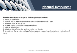 Natural Resources
Some Local and Regional Changes of Modern Agricultural Practices:
1. It leads to soil erosion.
2. It results into increase in sedimentation towards downstream side of river.
3. Alteration in the fertility of soil.
4. Increase in deforestation for more cultivated land.
5. Leads to soil pollution.
6. It leads to desertification i.e. lands converting into deserts.
7. It results into change in the ecology of estuaries due to increase in sedimentation at the junctions of
rivers.
ENVIRONMENT STUDY AR.VIJAY KUMAR 8
 