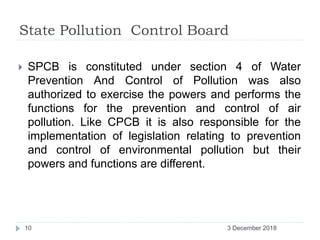 State Pollution Control Board
 SPCB is constituted under section 4 of Water
Prevention And Control of Pollution was also
authorized to exercise the powers and performs the
functions for the prevention and control of air
pollution. Like CPCB it is also responsible for the
implementation of legislation relating to prevention
and control of environmental pollution but their
powers and functions are different.
3 December 201810
 