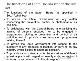 The functions of State Boards under the Air
Act
The functions of the State Board, as specified in
Sec.17,shall be:-
 To advise the State Government on any matter
concerning the prevention, control or abatement of air
pollution.
 To collaborate with the Central Board in organising the
training of persons engaged or to be engaged in
programmes relating to prevention and control of air
pollution and to provide mass education programmer
relating thereof.
 To advise the State Government with respect to the
suitability of any premises or location for carrying on any
industry which is likely to cause air pollution.
 To provide various standards for the emissions of different
industrial plants with regard to quantify and composition of
emission of air pollutant into the atmosphere.
3 December 201811
 