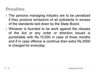 Penalties
 The persons managing industry are to be penalized
if they produce emissions of air pollutants in excess
of the standards laid down by the State Board.
 Whoever is founded to be work against the clauses
of the Act or any order or direction issued is
punishable with Rs.10,000 in case of three months
and if in case offence is continue then extra Rs.5000
is charged for everyday.
3 December 201812
 
