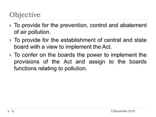 Objective
 To provide for the prevention, control and abatement
of air pollution.
 To provide for the establishment of central and state
board with a view to implement the Act.
 To confer on the boards the power to implement the
provisions of the Act and assign to the boards
functions relating to pollution.
3 December 20186
 