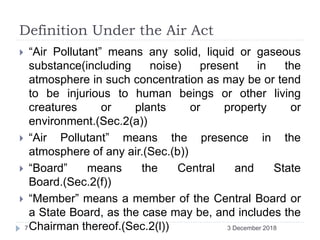 Definition Under the Air Act
 “Air Pollutant” means any solid, liquid or gaseous
substance(including noise) present in the
atmosphere in such concentration as may be or tend
to be injurious to human beings or other living
creatures or plants or property or
environment.(Sec.2(a))
 “Air Pollutant” means the presence in the
atmosphere of any air.(Sec.(b))
 “Board” means the Central and State
Board.(Sec.2(f))
 “Member” means a member of the Central Board or
a State Board, as the case may be, and includes the
Chairman thereof.(Sec.2(l)) 3 December 20187
 