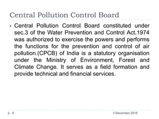 Central Pollution Control Board
 Central Pollution Control Board constituted under
sec.3 of the Water Prevention and Control Act,1974
was authorized to exercise the powers and performs
the functions for the prevention and control of air
pollution.(CPCB) of India is a statutory organisation
under the Ministry of Environment, Forest and
Climate Change. It serves as a field formation and
provide technical and financial services.
3 December 20188
 