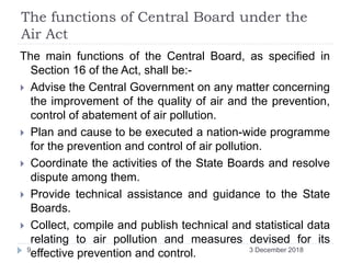 The functions of Central Board under the
Air Act
The main functions of the Central Board, as specified in
Section 16 of the Act, shall be:-
 Advise the Central Government on any matter concerning
the improvement of the quality of air and the prevention,
control of abatement of air pollution.
 Plan and cause to be executed a nation-wide programme
for the prevention and control of air pollution.
 Coordinate the activities of the State Boards and resolve
dispute among them.
 Provide technical assistance and guidance to the State
Boards.
 Collect, compile and publish technical and statistical data
relating to air pollution and measures devised for its
effective prevention and control. 3 December 20189
 