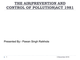THE AIR(PREVENTION AND
CONTROL OF POLLUTION)ACT 1981
Presented By:- Pawan Singh Raikhola
3 December 20181
 
