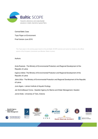 Central Baltic Case
Topic Paper on Environment
Final Version June 2016
Authors:
Anda Ruskule - The Ministry of Environmental Protection and Regional Development of the
Republic of Latvia
Ingūna Urtāne- The Ministry of Environmental Protection and Regional Development of the
Republic of Latvia
Jānis Ušča - The Ministry of Environmental Protection and Regional Development of the Republic
of Latvia
Juris Aigars - Latvian Institute of Aquatic Ecology
Jan Schmidtbauer Crona - Swedish Agency for Marine and Water Management, Sweden
Jonne Kotta - University of Tartu, Estonia
This Topic paper is the working paper based on the joint Baltic SCOPE exercise and cannot be treated as the official
opinion of the European Commission and Member States involved.
 