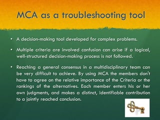 MCA as a troubleshooting tool
•  A decision-making tool developed for complex problems.
•  Multiple criteria are involved confusion can arise if a logical,
well-structured decision-making process is not followed.
•  Reaching a general consensus in a multidisciplinary team can
be very difficult to achieve. By using MCA the members don't
have to agree on the relative importance of the Criteria or the
rankings of the alternatives. Each member enters his or her
own judgments, and makes a distinct, identifiable contribution
to a jointly reached conclusion.
 