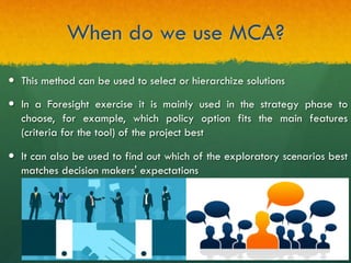 When do we use MCA?
—  This method can be used to select or hierarchize solutions
—  In a Foresight exercise it is mainly used in the strategy phase to
choose, for example, which policy option fits the main features
(criteria for the tool) of the project best
—  It can also be used to find out which of the exploratory scenarios best
matches decision makers' expectations
 
