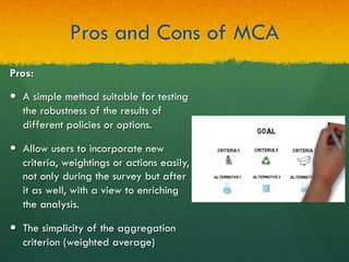 Pros and Cons of MCA
Pros:
—  A simple method suitable for testing
the robustness of the results of
different policies or options.
—  Allow users to incorporate new
criteria, weightings or actions easily,
not only during the survey but after
it as well, with a view to enriching
the analysis.
—  The simplicity of the aggregation
criterion (weighted average)
 