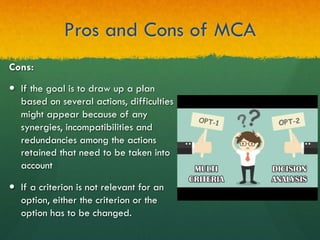 Pros and Cons of MCA
Cons:
—  If the goal is to draw up a plan
based on several actions, difficulties
might appear because of any
synergies, incompatibilities and
redundancies among the actions
retained that need to be taken into
account
—  If a criterion is not relevant for an
option, either the criterion or the
option has to be changed.
 